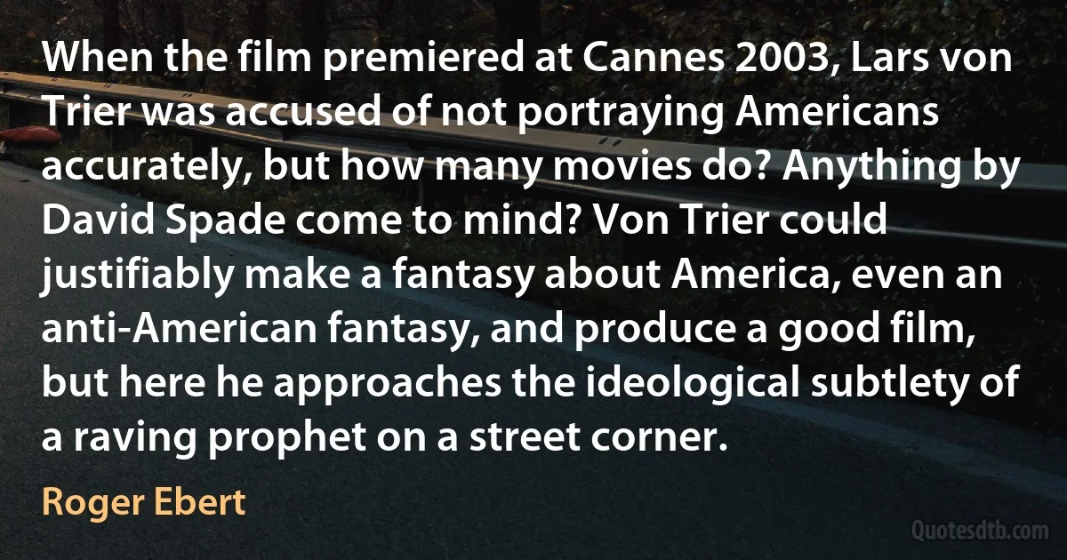 When the film premiered at Cannes 2003, Lars von Trier was accused of not portraying Americans accurately, but how many movies do? Anything by David Spade come to mind? Von Trier could justifiably make a fantasy about America, even an anti-American fantasy, and produce a good film, but here he approaches the ideological subtlety of a raving prophet on a street corner. (Roger Ebert)