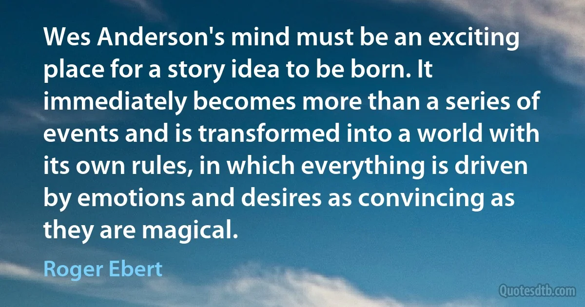 Wes Anderson's mind must be an exciting place for a story idea to be born. It immediately becomes more than a series of events and is transformed into a world with its own rules, in which everything is driven by emotions and desires as convincing as they are magical. (Roger Ebert)