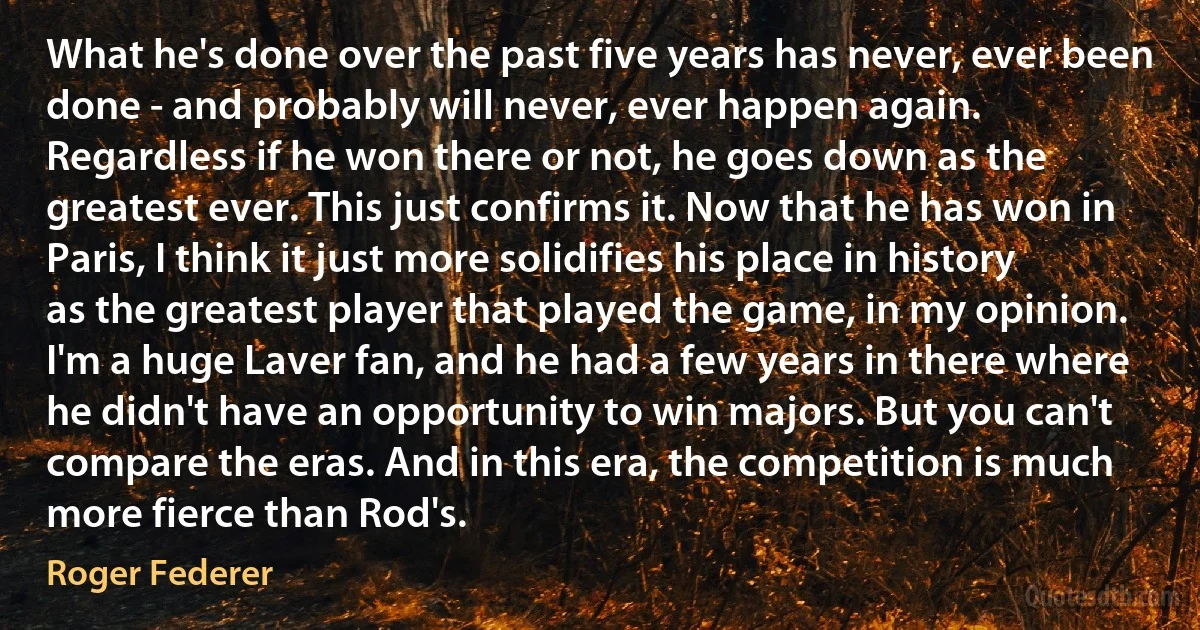 What he's done over the past five years has never, ever been done - and probably will never, ever happen again. Regardless if he won there or not, he goes down as the greatest ever. This just confirms it. Now that he has won in Paris, I think it just more solidifies his place in history as the greatest player that played the game, in my opinion. I'm a huge Laver fan, and he had a few years in there where he didn't have an opportunity to win majors. But you can't compare the eras. And in this era, the competition is much more fierce than Rod's. (Roger Federer)