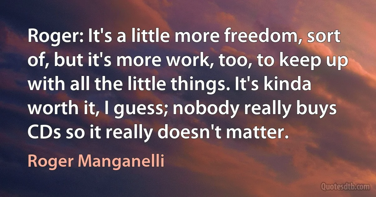 Roger: It's a little more freedom, sort of, but it's more work, too, to keep up with all the little things. It's kinda worth it, I guess; nobody really buys CDs so it really doesn't matter. (Roger Manganelli)