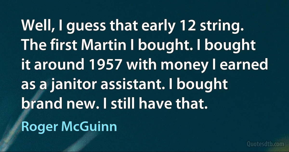 Well, I guess that early 12 string. The first Martin I bought. I bought it around 1957 with money I earned as a janitor assistant. I bought brand new. I still have that. (Roger McGuinn)