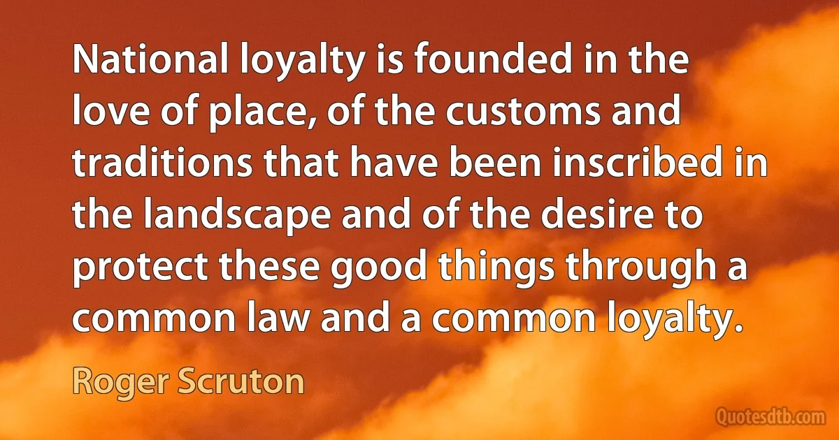 National loyalty is founded in the love of place, of the customs and traditions that have been inscribed in the landscape and of the desire to protect these good things through a common law and a common loyalty. (Roger Scruton)