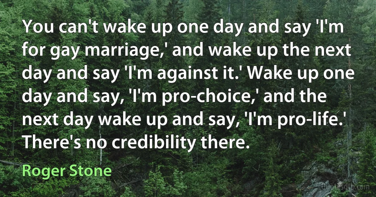 You can't wake up one day and say 'I'm for gay marriage,' and wake up the next day and say 'I'm against it.' Wake up one day and say, 'I'm pro-choice,' and the next day wake up and say, 'I'm pro-life.' There's no credibility there. (Roger Stone)