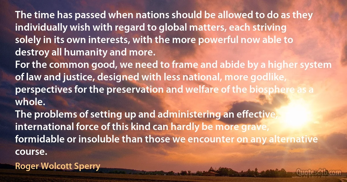 The time has passed when nations should be allowed to do as they individually wish with regard to global matters, each striving solely in its own interests, with the more powerful now able to destroy all humanity and more.
For the common good, we need to frame and abide by a higher system of law and justice, designed with less national, more godlike, perspectives for the preservation and welfare of the biosphere as a whole.
The problems of setting up and administering an effective, international force of this kind can hardly be more grave, formidable or insoluble than those we encounter on any alternative course. (Roger Wolcott Sperry)