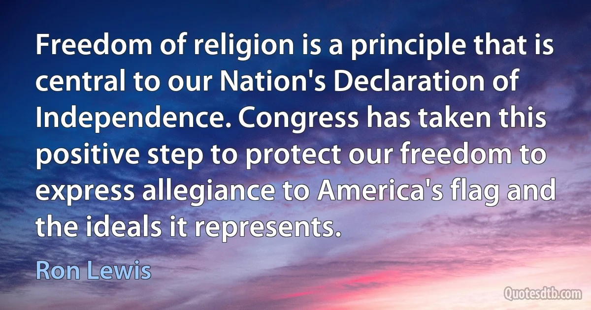 Freedom of religion is a principle that is central to our Nation's Declaration of Independence. Congress has taken this positive step to protect our freedom to express allegiance to America's flag and the ideals it represents. (Ron Lewis)