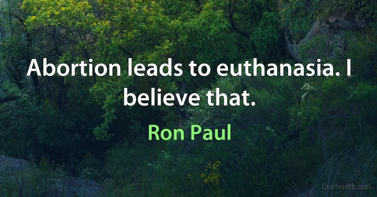 Abortion leads to euthanasia. I believe that. (Ron Paul)