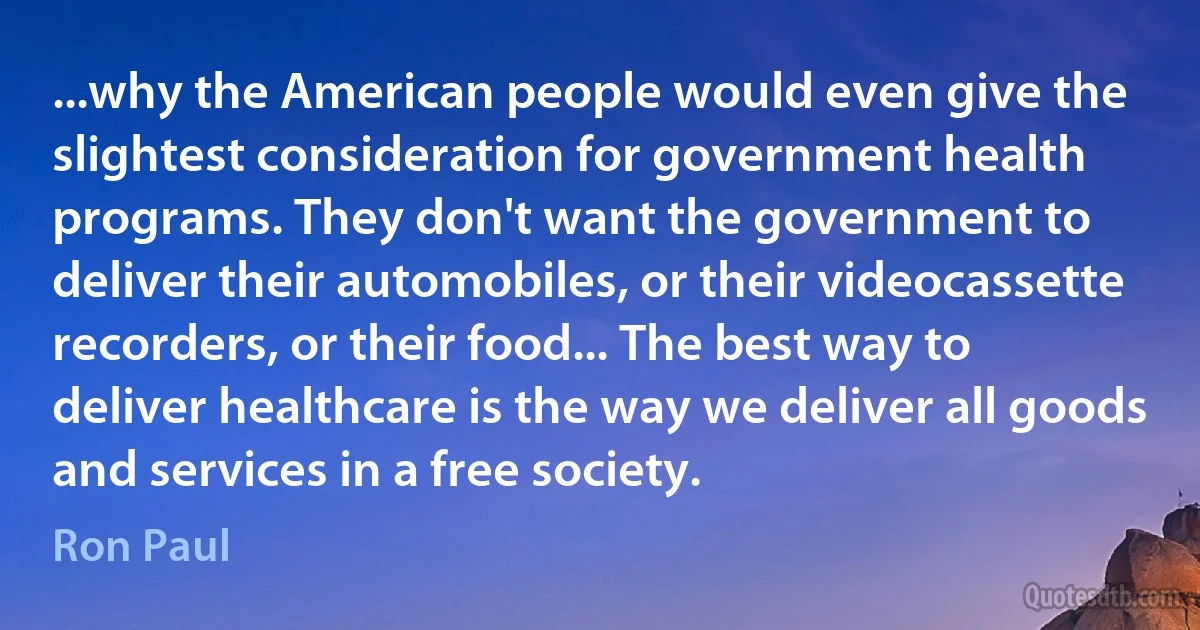 ...why the American people would even give the slightest consideration for government health programs. They don't want the government to deliver their automobiles, or their videocassette recorders, or their food... The best way to deliver healthcare is the way we deliver all goods and services in a free society. (Ron Paul)