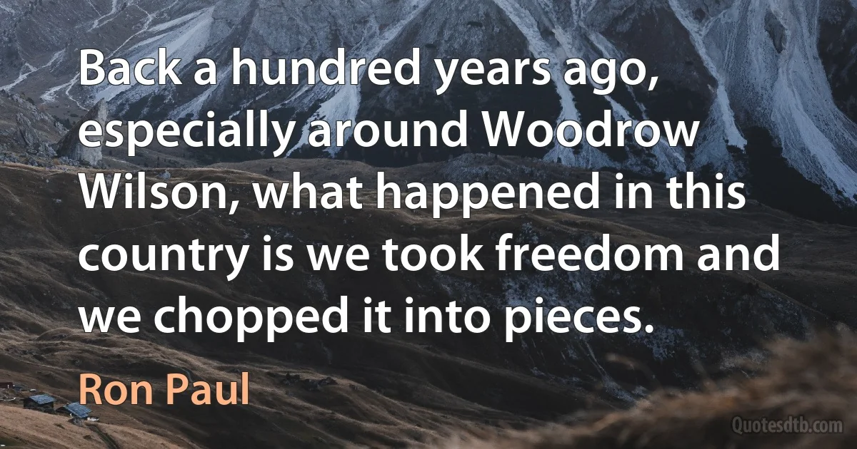 Back a hundred years ago, especially around Woodrow Wilson, what happened in this country is we took freedom and we chopped it into pieces. (Ron Paul)