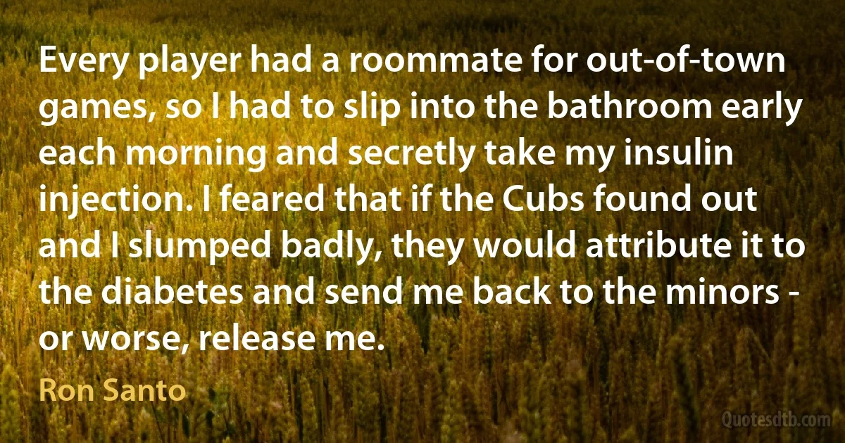 Every player had a roommate for out-of-town games, so I had to slip into the bathroom early each morning and secretly take my insulin injection. I feared that if the Cubs found out and I slumped badly, they would attribute it to the diabetes and send me back to the minors - or worse, release me. (Ron Santo)