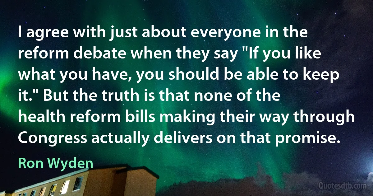 I agree with just about everyone in the reform debate when they say "If you like what you have, you should be able to keep it." But the truth is that none of the health reform bills making their way through Congress actually delivers on that promise. (Ron Wyden)