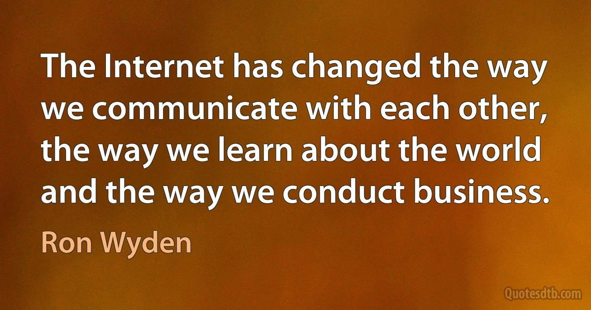 The Internet has changed the way we communicate with each other, the way we learn about the world and the way we conduct business. (Ron Wyden)