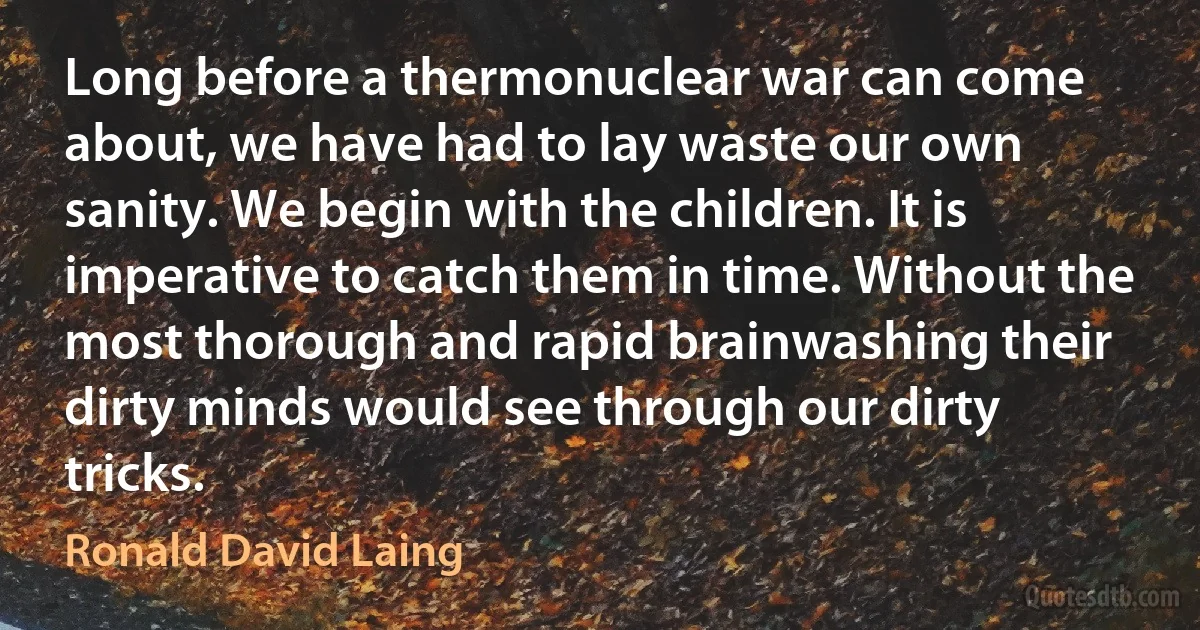 Long before a thermonuclear war can come about, we have had to lay waste our own sanity. We begin with the children. It is imperative to catch them in time. Without the most thorough and rapid brainwashing their dirty minds would see through our dirty tricks. (Ronald David Laing)