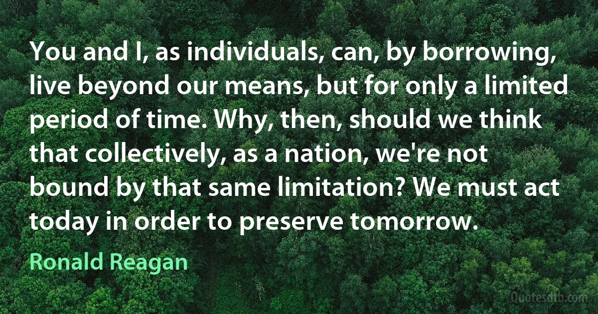 You and I, as individuals, can, by borrowing, live beyond our means, but for only a limited period of time. Why, then, should we think that collectively, as a nation, we're not bound by that same limitation? We must act today in order to preserve tomorrow. (Ronald Reagan)