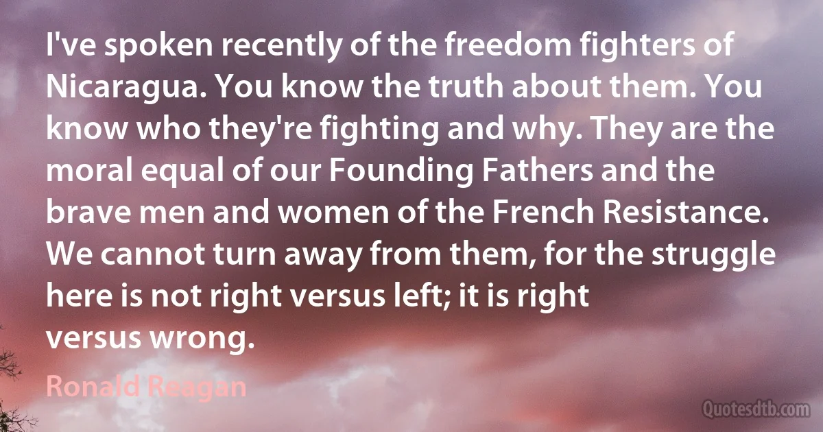 I've spoken recently of the freedom fighters of Nicaragua. You know the truth about them. You know who they're fighting and why. They are the moral equal of our Founding Fathers and the brave men and women of the French Resistance. We cannot turn away from them, for the struggle here is not right versus left; it is right versus wrong. (Ronald Reagan)