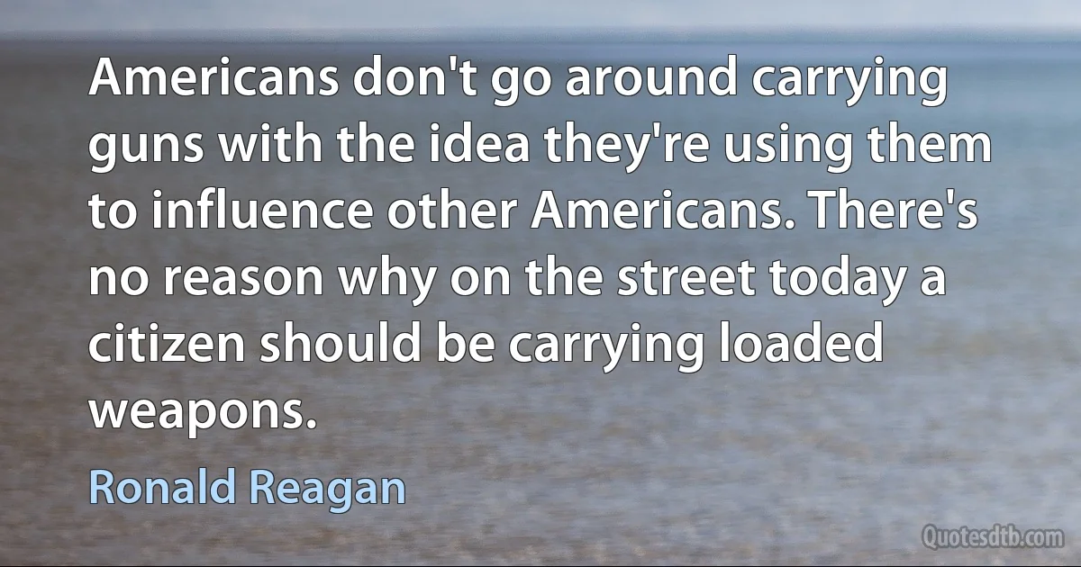 Americans don't go around carrying guns with the idea they're using them to influence other Americans. There's no reason why on the street today a citizen should be carrying loaded weapons. (Ronald Reagan)