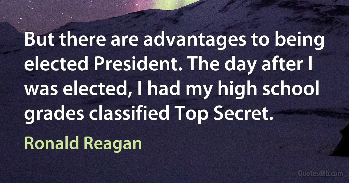 But there are advantages to being elected President. The day after I was elected, I had my high school grades classified Top Secret. (Ronald Reagan)