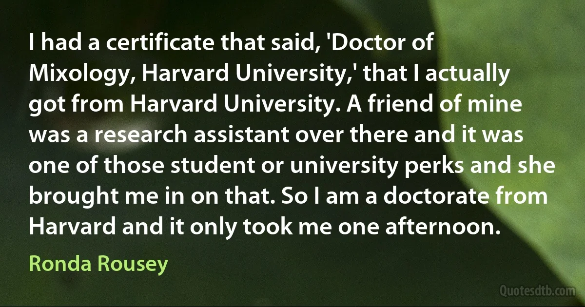 I had a certificate that said, 'Doctor of Mixology, Harvard University,' that I actually got from Harvard University. A friend of mine was a research assistant over there and it was one of those student or university perks and she brought me in on that. So I am a doctorate from Harvard and it only took me one afternoon. (Ronda Rousey)