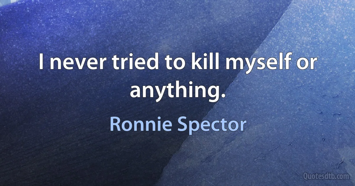 I never tried to kill myself or anything. (Ronnie Spector)