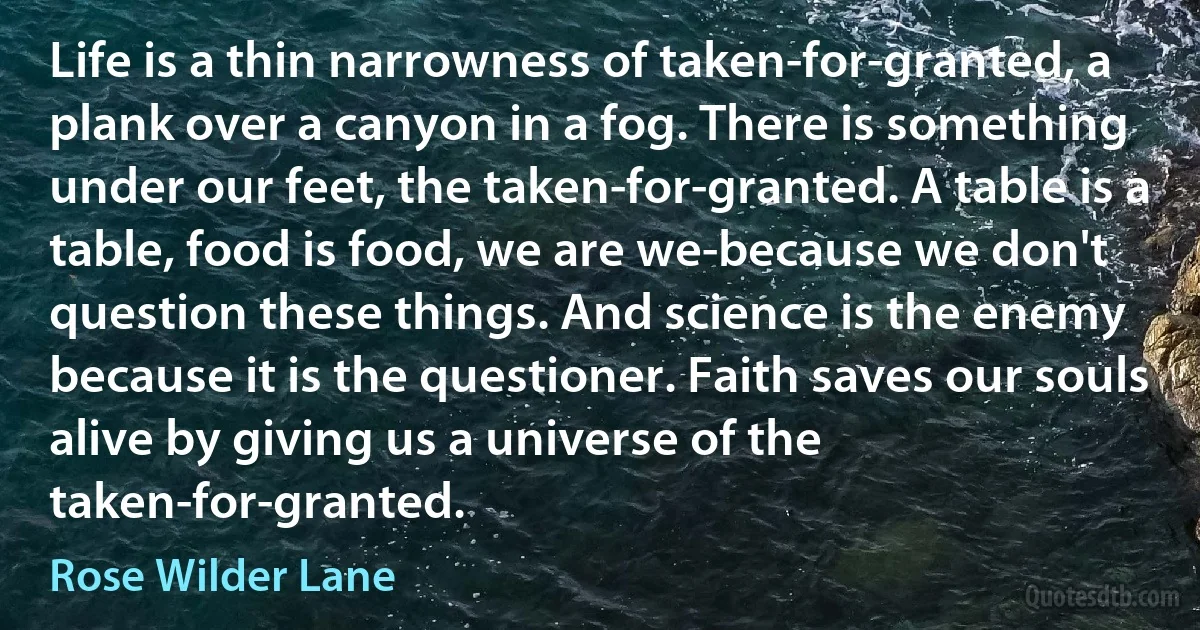 Life is a thin narrowness of taken-for-granted, a plank over a canyon in a fog. There is something under our feet, the taken-for-granted. A table is a table, food is food, we are we-because we don't question these things. And science is the enemy because it is the questioner. Faith saves our souls alive by giving us a universe of the taken-for-granted. (Rose Wilder Lane)