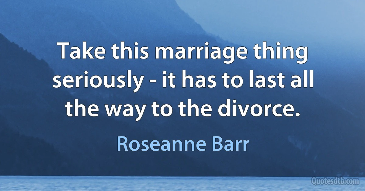 Take this marriage thing seriously - it has to last all the way to the divorce. (Roseanne Barr)