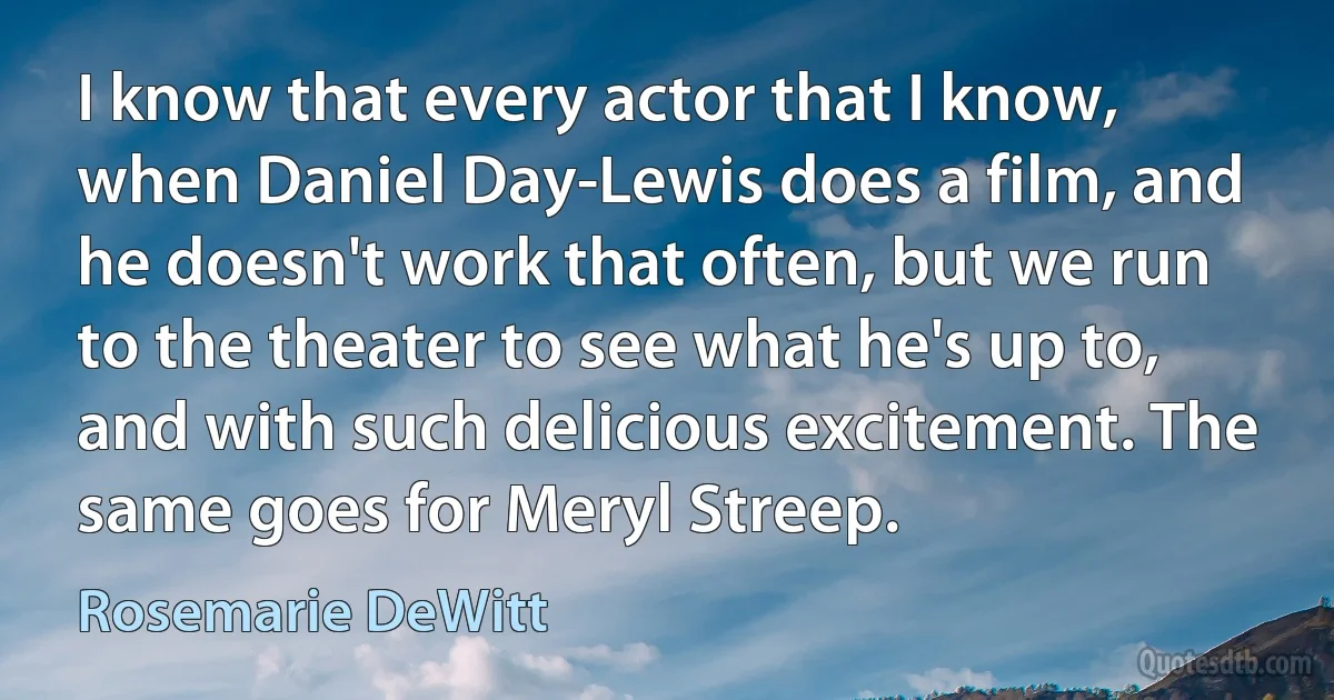 I know that every actor that I know, when Daniel Day-Lewis does a film, and he doesn't work that often, but we run to the theater to see what he's up to, and with such delicious excitement. The same goes for Meryl Streep. (Rosemarie DeWitt)