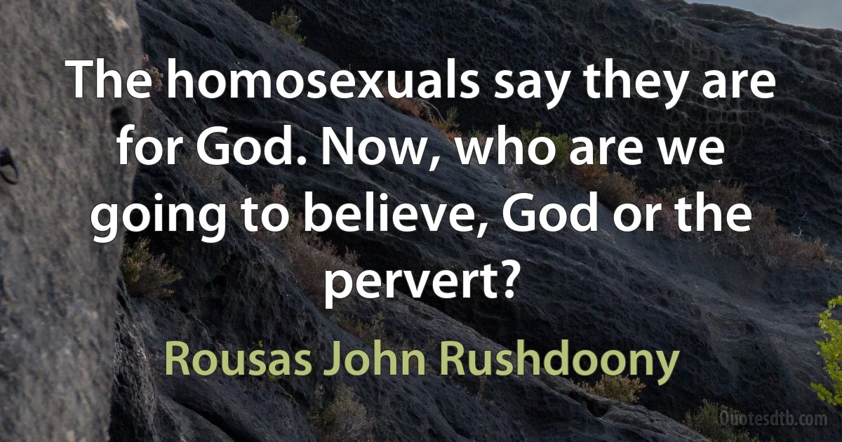 The homosexuals say they are for God. Now, who are we going to believe, God or the pervert? (Rousas John Rushdoony)