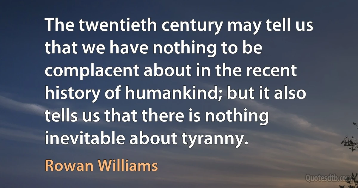 The twentieth century may tell us that we have nothing to be complacent about in the recent history of humankind; but it also tells us that there is nothing inevitable about tyranny. (Rowan Williams)