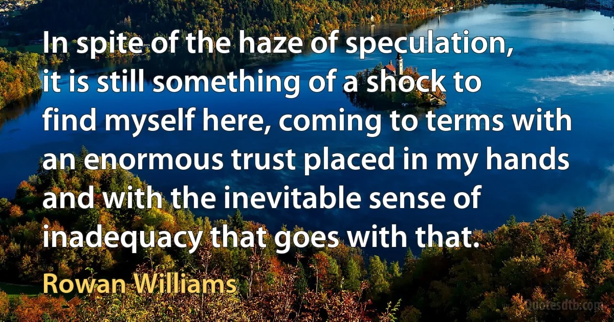 In spite of the haze of speculation, it is still something of a shock to find myself here, coming to terms with an enormous trust placed in my hands and with the inevitable sense of inadequacy that goes with that. (Rowan Williams)