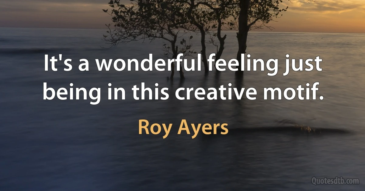 It's a wonderful feeling just being in this creative motif. (Roy Ayers)