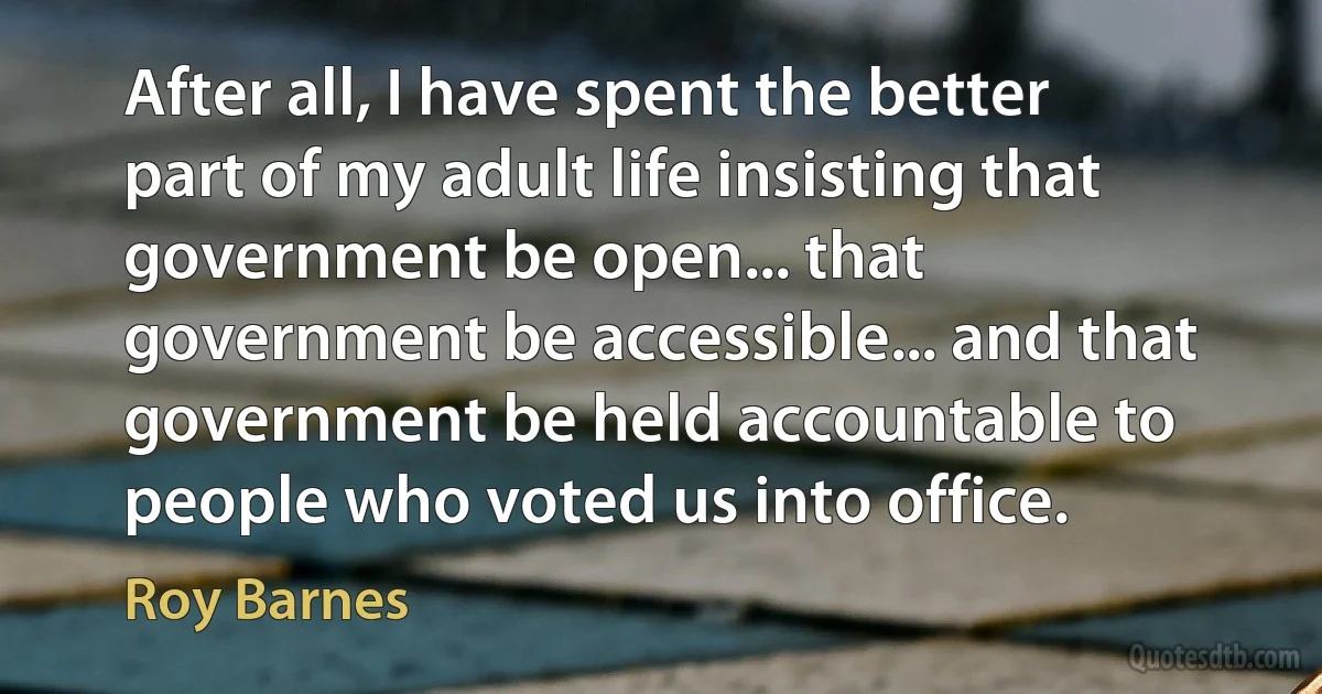 After all, I have spent the better part of my adult life insisting that government be open... that government be accessible... and that government be held accountable to people who voted us into office. (Roy Barnes)