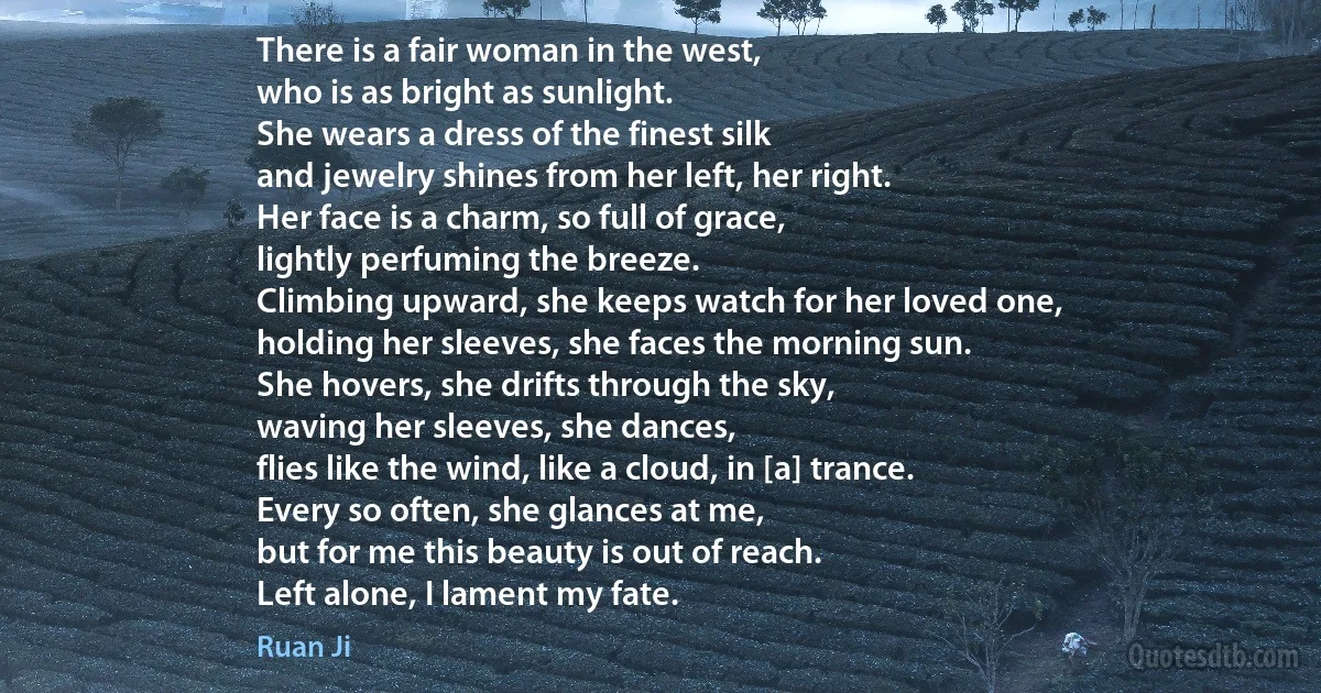 There is a fair woman in the west,
who is as bright as sunlight.
She wears a dress of the finest silk
and jewelry shines from her left, her right.
Her face is a charm, so full of grace,
lightly perfuming the breeze.
Climbing upward, she keeps watch for her loved one,
holding her sleeves, she faces the morning sun.
She hovers, she drifts through the sky,
waving her sleeves, she dances,
flies like the wind, like a cloud, in [a] trance.
Every so often, she glances at me,
but for me this beauty is out of reach.
Left alone, I lament my fate. (Ruan Ji)