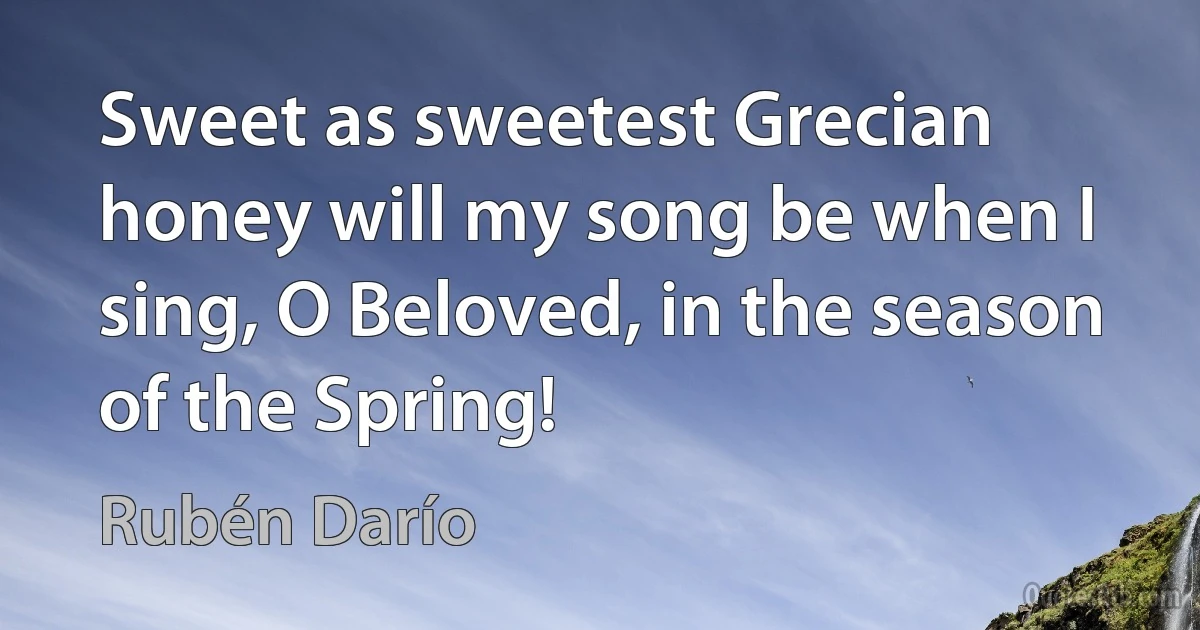 Sweet as sweetest Grecian honey will my song be when I sing, O Beloved, in the season of the Spring! (Rubén Darío)