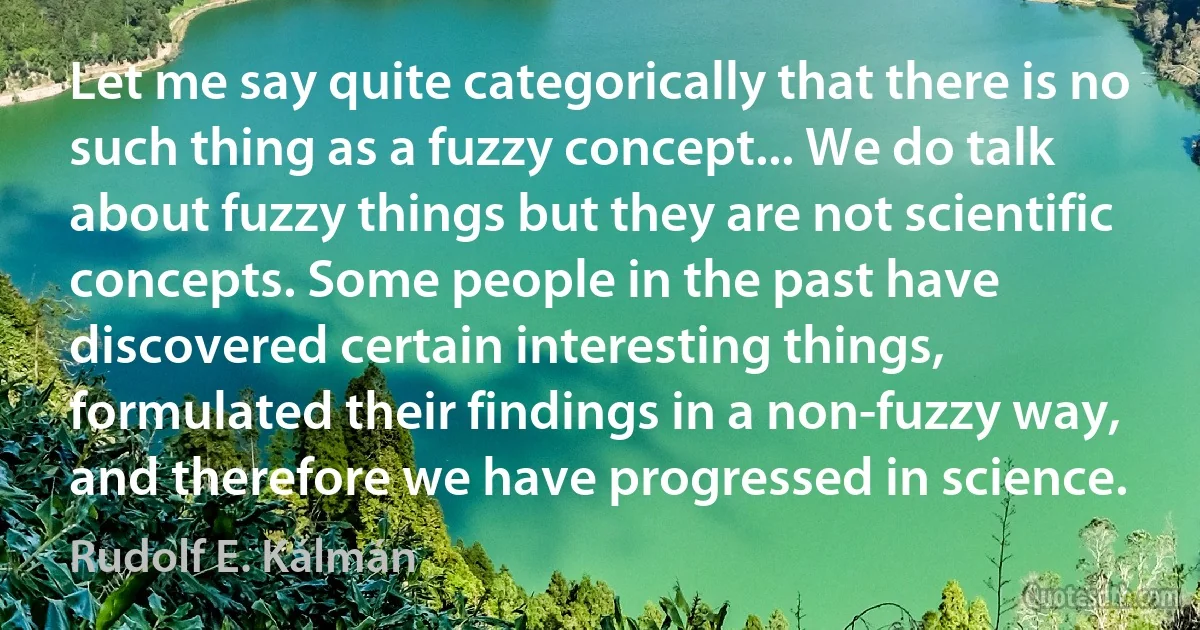 Let me say quite categorically that there is no such thing as a fuzzy concept... We do talk about fuzzy things but they are not scientific concepts. Some people in the past have discovered certain interesting things, formulated their findings in a non-fuzzy way, and therefore we have progressed in science. (Rudolf E. Kálmán)