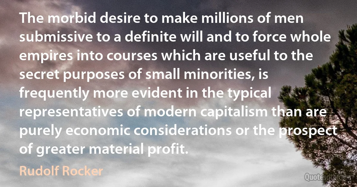 The morbid desire to make millions of men submissive to a definite will and to force whole empires into courses which are useful to the secret purposes of small minorities, is frequently more evident in the typical representatives of modern capitalism than are purely economic considerations or the prospect of greater material profit. (Rudolf Rocker)