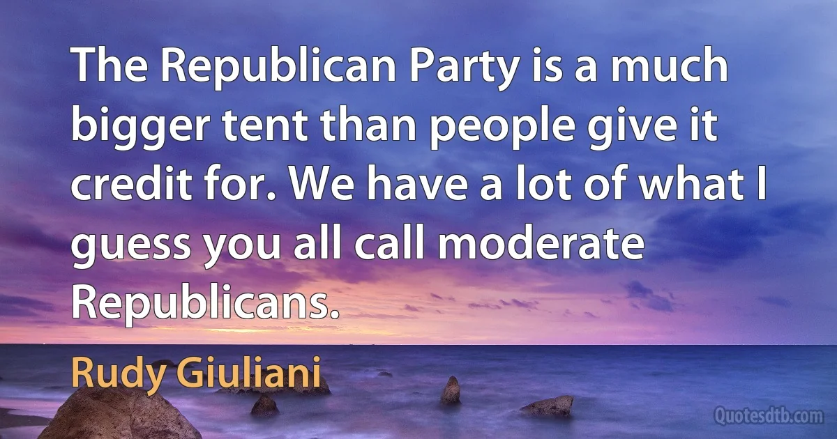 The Republican Party is a much bigger tent than people give it credit for. We have a lot of what I guess you all call moderate Republicans. (Rudy Giuliani)