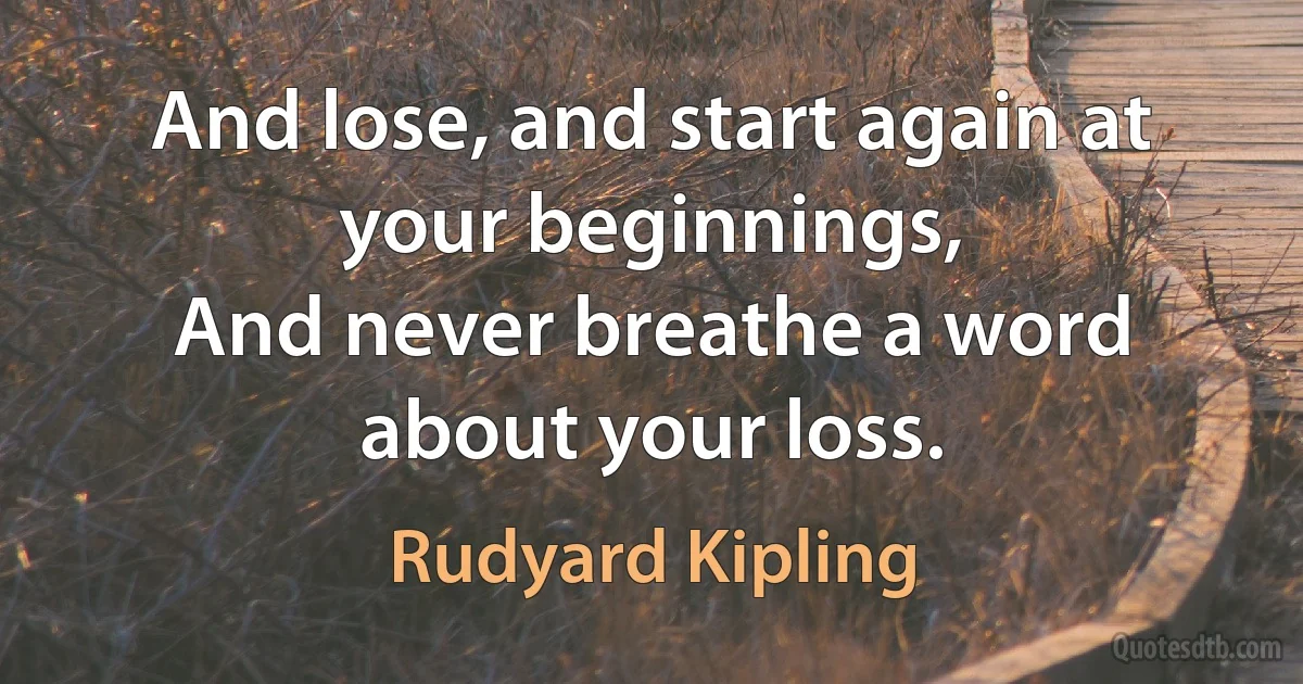 And lose, and start again at your beginnings,
And never breathe a word about your loss. (Rudyard Kipling)