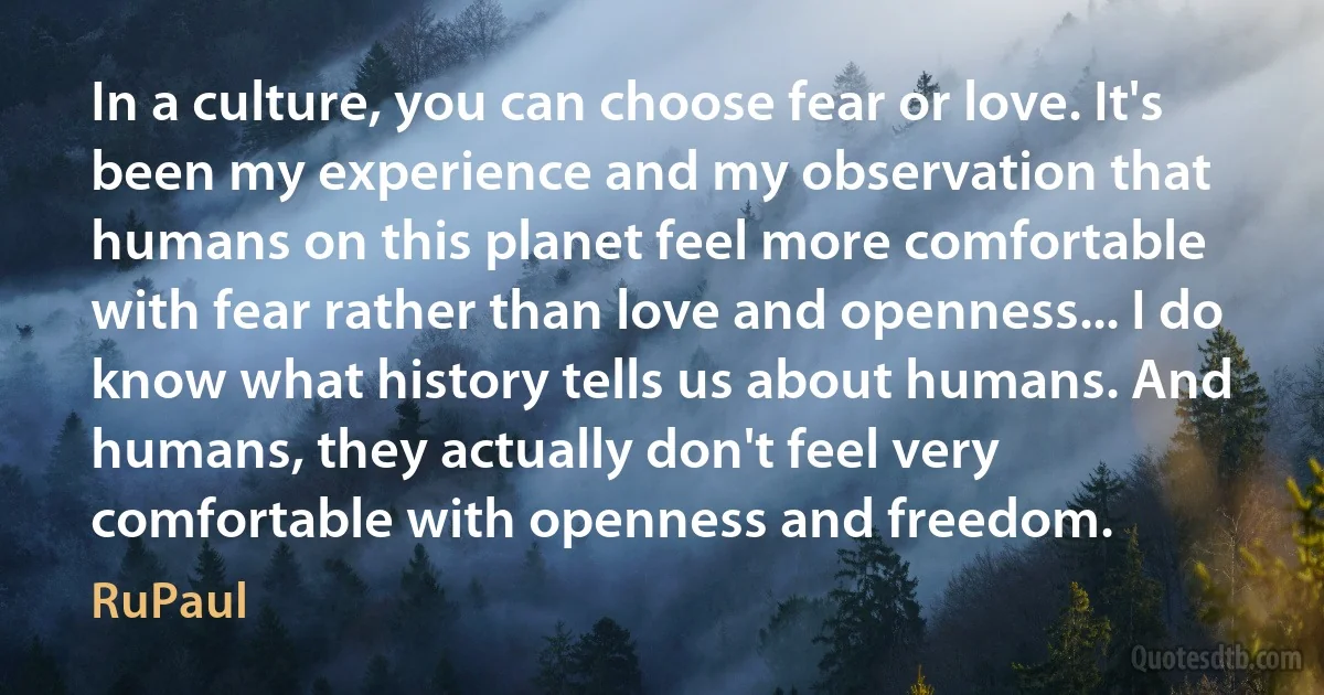 In a culture, you can choose fear or love. It's been my experience and my observation that humans on this planet feel more comfortable with fear rather than love and openness... I do know what history tells us about humans. And humans, they actually don't feel very comfortable with openness and freedom. (RuPaul)