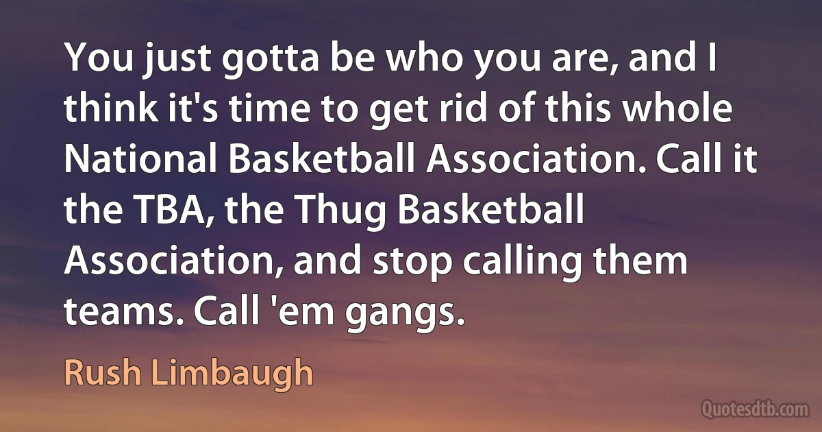 You just gotta be who you are, and I think it's time to get rid of this whole National Basketball Association. Call it the TBA, the Thug Basketball Association, and stop calling them teams. Call 'em gangs. (Rush Limbaugh)