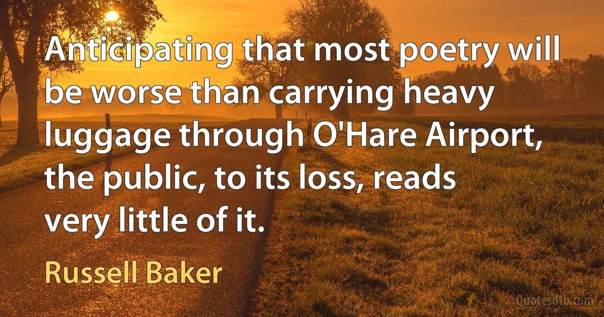 Anticipating that most poetry will be worse than carrying heavy luggage through O'Hare Airport, the public, to its loss, reads very little of it. (Russell Baker)