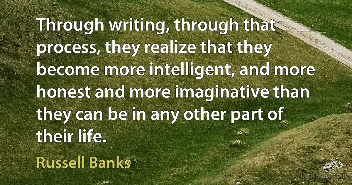 Through writing, through that process, they realize that they become more intelligent, and more honest and more imaginative than they can be in any other part of their life. (Russell Banks)