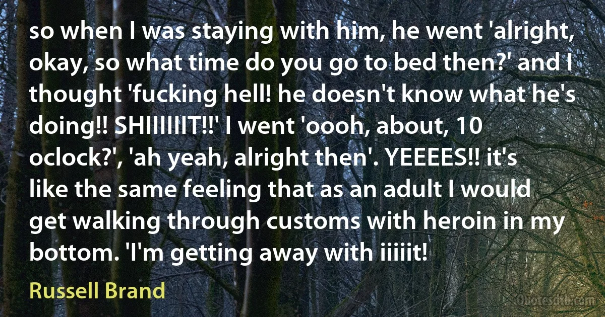 so when I was staying with him, he went 'alright, okay, so what time do you go to bed then?' and I thought 'fucking hell! he doesn't know what he's doing!! SHIIIIIIT!!' I went 'oooh, about, 10 oclock?', 'ah yeah, alright then'. YEEEES!! it's like the same feeling that as an adult I would get walking through customs with heroin in my bottom. 'I'm getting away with iiiiit! (Russell Brand)