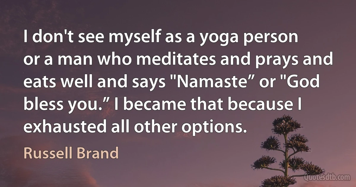 I don't see myself as a yoga person or a man who meditates and prays and eats well and says "Namaste” or "God bless you.” I became that because I exhausted all other options. (Russell Brand)