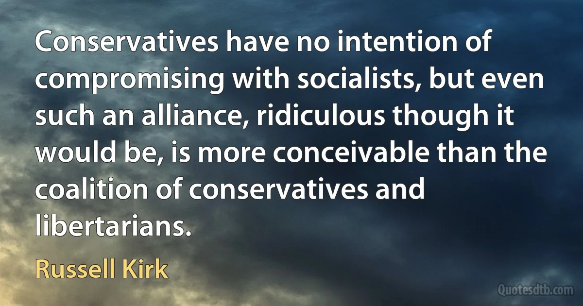 Conservatives have no intention of compromising with socialists, but even such an alliance, ridiculous though it would be, is more conceivable than the coalition of conservatives and libertarians. (Russell Kirk)