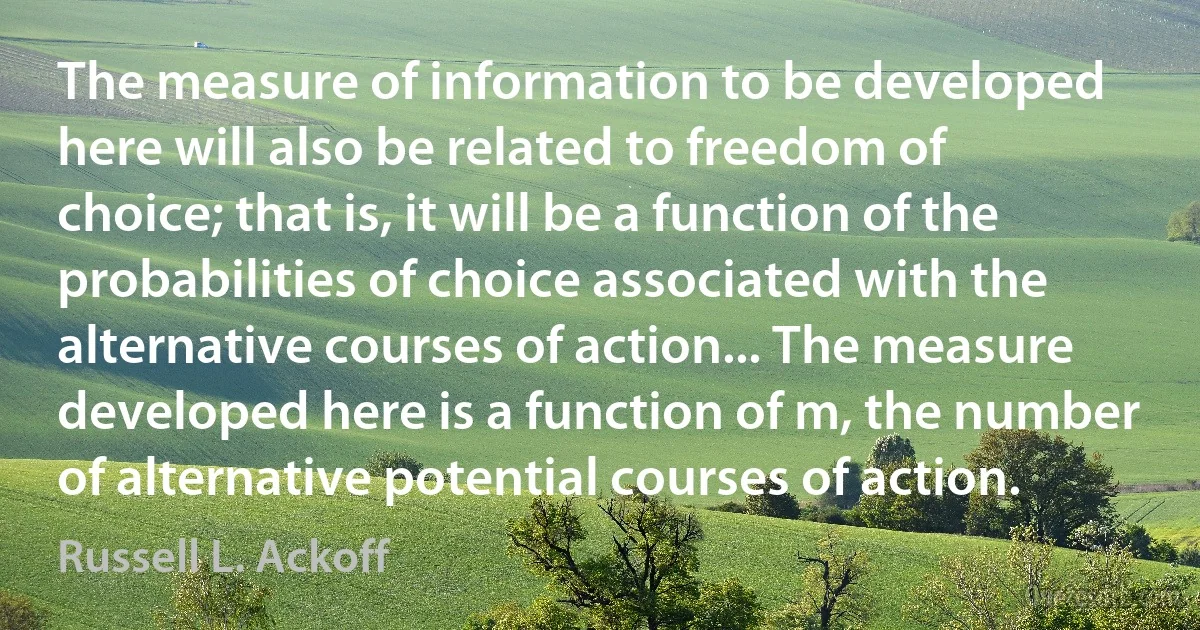 The measure of information to be developed here will also be related to freedom of choice; that is, it will be a function of the probabilities of choice associated with the alternative courses of action... The measure developed here is a function of m, the number of alternative potential courses of action. (Russell L. Ackoff)