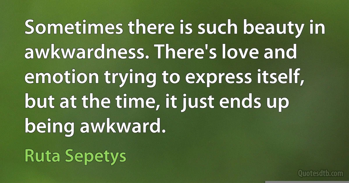 Sometimes there is such beauty in awkwardness. There's love and emotion trying to express itself, but at the time, it just ends up being awkward. (Ruta Sepetys)