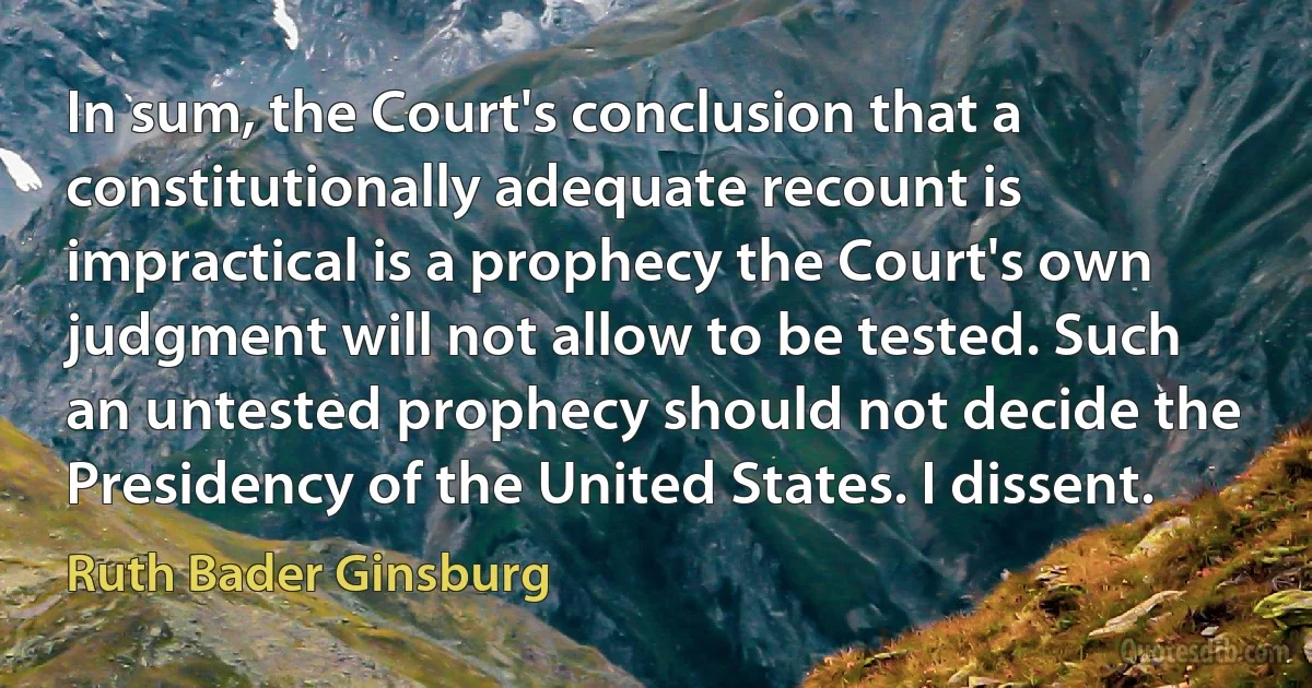 In sum, the Court's conclusion that a constitutionally adequate recount is impractical is a prophecy the Court's own judgment will not allow to be tested. Such an untested prophecy should not decide the Presidency of the United States. I dissent. (Ruth Bader Ginsburg)