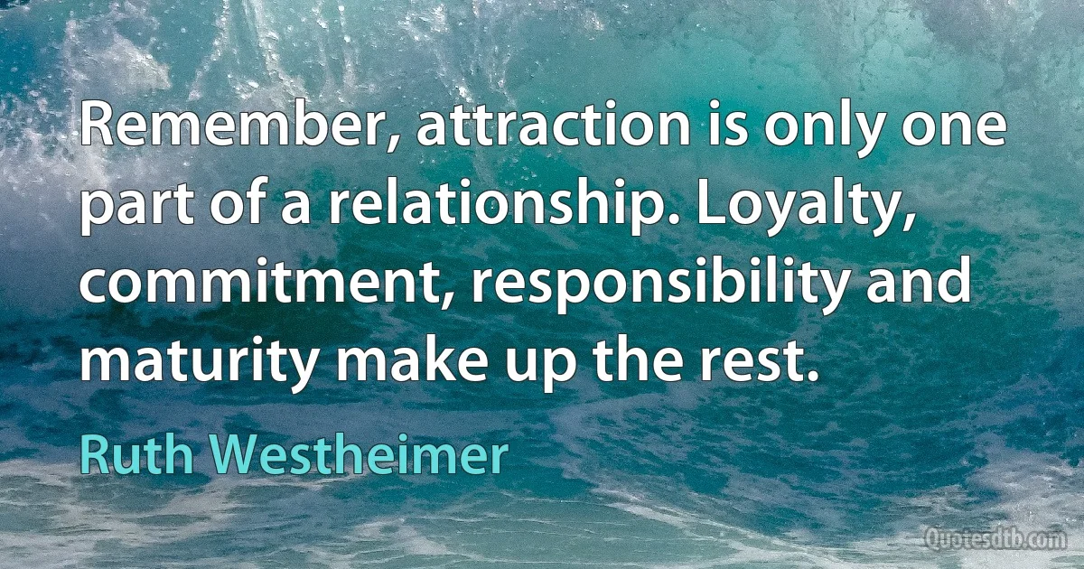 Remember, attraction is only one part of a relationship. Loyalty, commitment, responsibility and maturity make up the rest. (Ruth Westheimer)