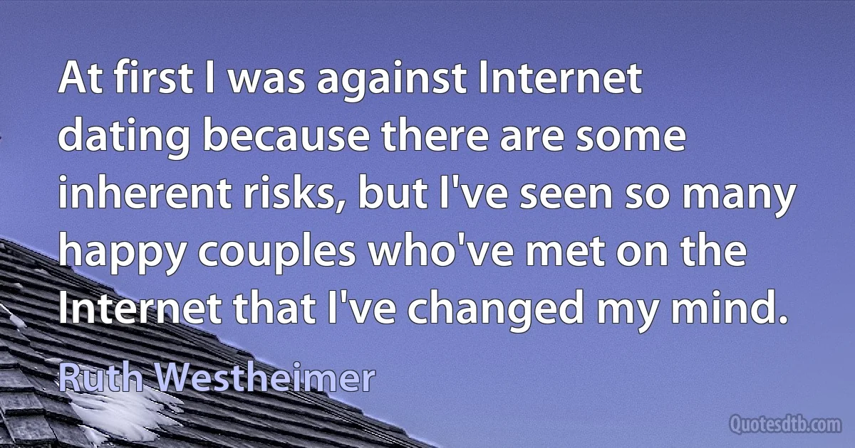 At first I was against Internet dating because there are some inherent risks, but I've seen so many happy couples who've met on the Internet that I've changed my mind. (Ruth Westheimer)