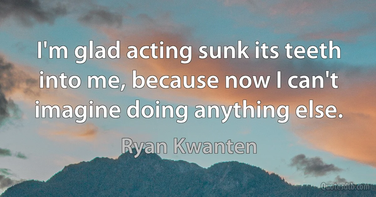 I'm glad acting sunk its teeth into me, because now I can't imagine doing anything else. (Ryan Kwanten)