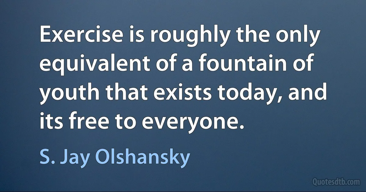 Exercise is roughly the only equivalent of a fountain of youth that exists today, and its free to everyone. (S. Jay Olshansky)